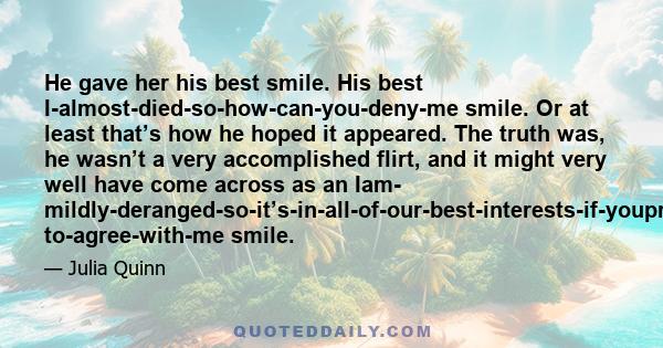 He gave her his best smile. His best I-almost-died-so-how-can-you-deny-me smile. Or at least that’s how he hoped it appeared. The truth was, he wasn’t a very accomplished flirt, and it might very well have come across