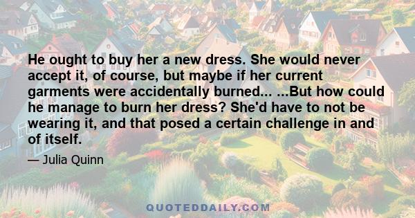 He ought to buy her a new dress. She would never accept it, of course, but maybe if her current garments were accidentally burned... ...But how could he manage to burn her dress? She'd have to not be wearing it, and