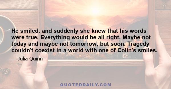 He smiled, and suddenly she knew that his words were true. Everything would be all right. Maybe not today and maybe not tomorrow, but soon. Tragedy couldn't coexist in a world with one of Colin's smiles.