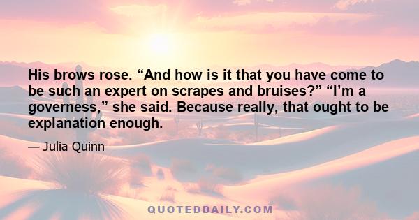 His brows rose. “And how is it that you have come to be such an expert on scrapes and bruises?” “I’m a governess,” she said. Because really, that ought to be explanation enough.