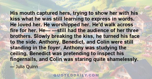 His mouth captured hers, trying to show her with his kiss what he was still learning to express in words. He loved her. He worshipped her. He'd walk across fire for her. He— —still had the audience of her three