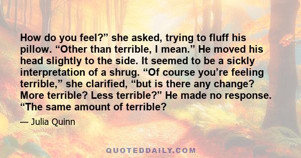 How do you feel?” she asked, trying to fluff his pillow. “Other than terrible, I mean.” He moved his head slightly to the side. It seemed to be a sickly interpretation of a shrug. “Of course you’re feeling terrible,”