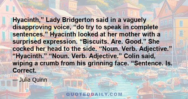 Hyacinth,” Lady Bridgerton said in a vaguely disapproving voice, “do try to speak in complete sentences.” Hyacinth looked at her mother with a surprised expression. “Biscuits. Are. Good.” She cocked her head to the