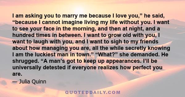 I am asking you to marry me because I love you,” he said, “because I cannot imagine living my life without you. I want to see your face in the morning, and then at night, and a hundred times in between. I want to grow