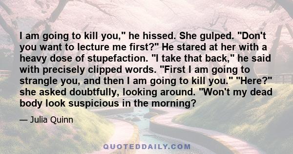 I am going to kill you, he hissed. She gulped. Don't you want to lecture me first? He stared at her with a heavy dose of stupefaction. I take that back, he said with precisely clipped words. First I am going to strangle 