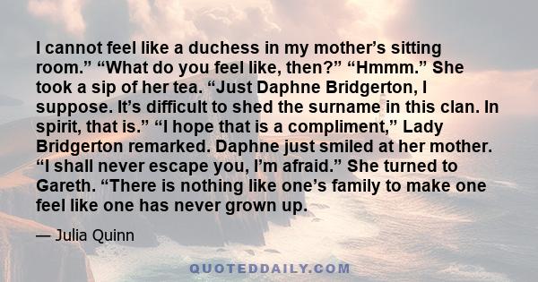 I cannot feel like a duchess in my mother’s sitting room.” “What do you feel like, then?” “Hmmm.” She took a sip of her tea. “Just Daphne Bridgerton, I suppose. It’s difficult to shed the surname in this clan. In