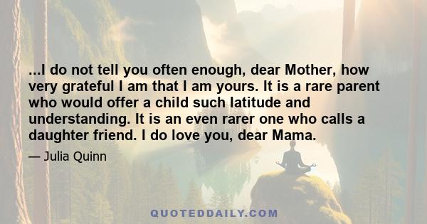 ...I do not tell you often enough, dear Mother, how very grateful I am that I am yours. It is a rare parent who would offer a child such latitude and understanding. It is an even rarer one who calls a daughter friend. I 