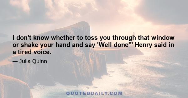 I don't know whether to toss you through that window or shake your hand and say 'Well done' Henry said in a tired voice.