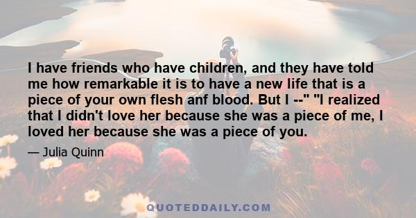 I have friends who have children, and they have told me how remarkable it is to have a new life that is a piece of your own flesh anf blood. But I -- I realized that I didn't love her because she was a piece of me, I