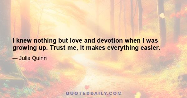 I knew nothing but love and devotion when I was growing up. Trust me, it makes everything easier.