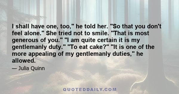 I shall have one, too, he told her. So that you don't feel alone. She tried not to smile. That is most generous of you. I am quite certain it is my gentlemanly duty. To eat cake? It is one of the more appealing of my