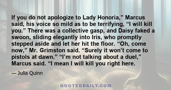 If you do not apologize to Lady Honoria,” Marcus said, his voice so mild as to be terrifying, “I will kill you.” There was a collective gasp, and Daisy faked a swoon, sliding elegantly into Iris, who promptly stepped