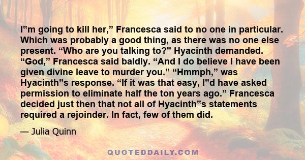 I‟m going to kill her,” Francesca said to no one in particular. Which was probably a good thing, as there was no one else present. “Who are you talking to?” Hyacinth demanded. “God,” Francesca said baldly. “And I do