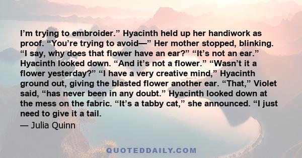 I’m trying to embroider.” Hyacinth held up her handiwork as proof. “You’re trying to avoid—” Her mother stopped, blinking. “I say, why does that flower have an ear?” “It’s not an ear.” Hyacinth looked down. “And it’s