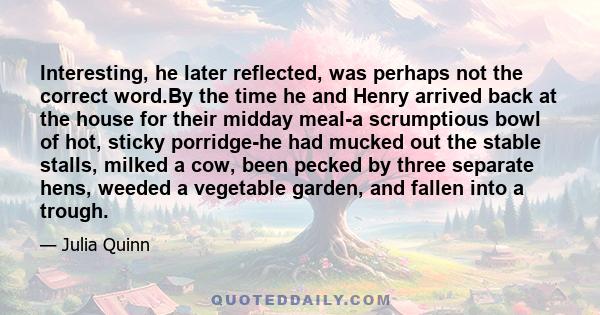 Interesting, he later reflected, was perhaps not the correct word.By the time he and Henry arrived back at the house for their midday meal-a scrumptious bowl of hot, sticky porridge-he had mucked out the stable stalls,