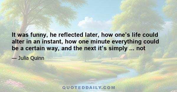 It was funny, he reflected later, how one’s life could alter in an instant, how one minute everything could be a certain way, and the next it’s simply ... not