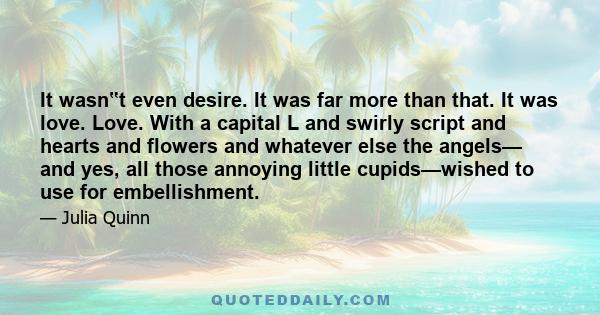 It wasn‟t even desire. It was far more than that. It was love. Love. With a capital L and swirly script and hearts and flowers and whatever else the angels— and yes, all those annoying little cupids—wished to use for