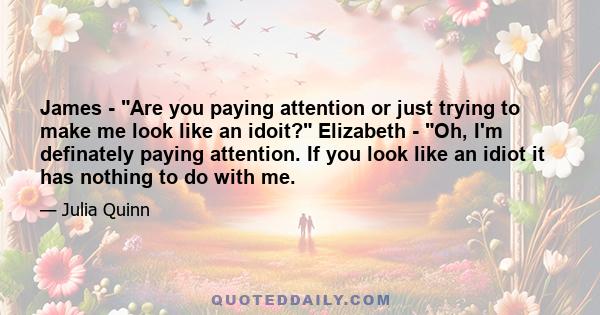 James - Are you paying attention or just trying to make me look like an idoit? Elizabeth - Oh, I'm definately paying attention. If you look like an idiot it has nothing to do with me.