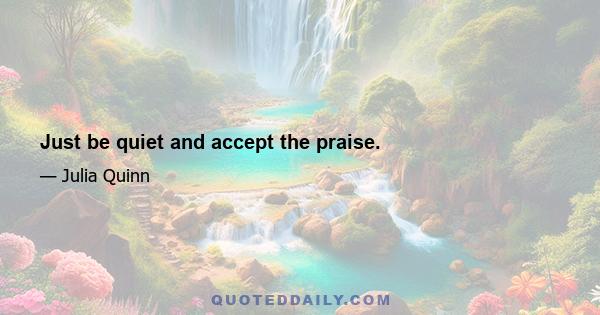 Just be quiet and accept the praise.