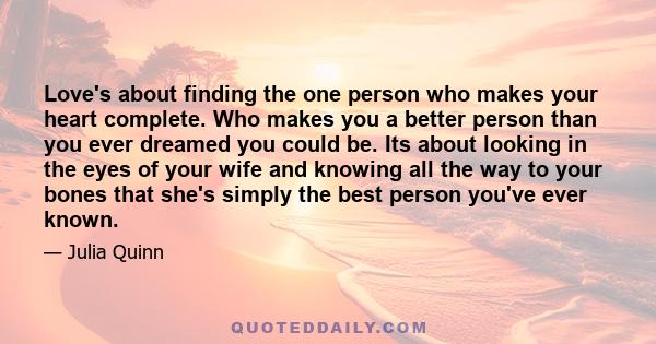 Love's about finding the one person who makes your heart complete. Who makes you a better person than you ever dreamed you could be. Its about looking in the eyes of your wife and knowing all the way to your bones that