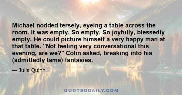 Michael nodded tersely, eyeing a table across the room. It was empty. So empty. So joyfully, blessedly empty. He could picture himself a very happy man at that table. Not feeling very conversational this evening, are