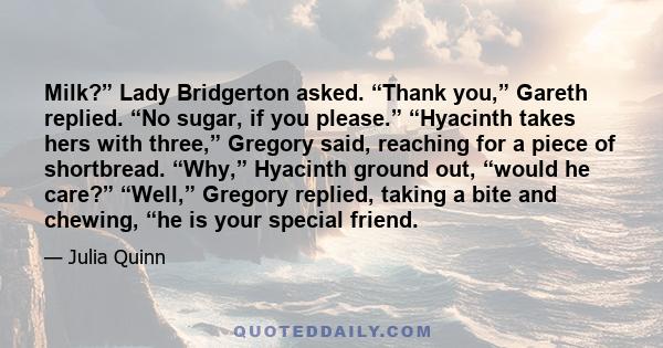 Milk?” Lady Bridgerton asked. “Thank you,” Gareth replied. “No sugar, if you please.” “Hyacinth takes hers with three,” Gregory said, reaching for a piece of shortbread. “Why,” Hyacinth ground out, “would he care?”