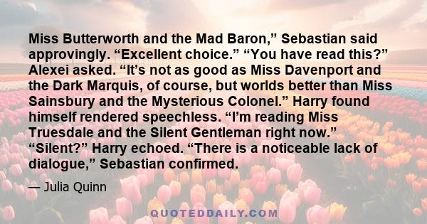 Miss Butterworth and the Mad Baron,” Sebastian said approvingly. “Excellent choice.” “You have read this?” Alexei asked. “It’s not as good as Miss Davenport and the Dark Marquis, of course, but worlds better than Miss