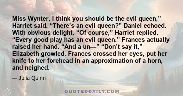 Miss Wynter, I think you should be the evil queen,” Harriet said. “There’s an evil queen?” Daniel echoed. With obvious delight. “Of course,” Harriet replied. “Every good play has an evil queen.” Frances actually raised