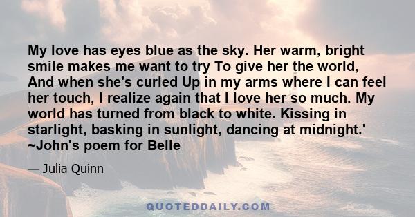 My love has eyes blue as the sky. Her warm, bright smile makes me want to try To give her the world, And when she's curled Up in my arms where I can feel her touch, I realize again that I love her so much. My world has