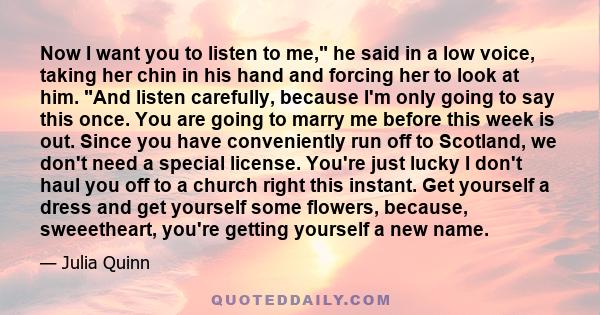 Now I want you to listen to me, he said in a low voice, taking her chin in his hand and forcing her to look at him. And listen carefully, because I'm only going to say this once. You are going to marry me before this