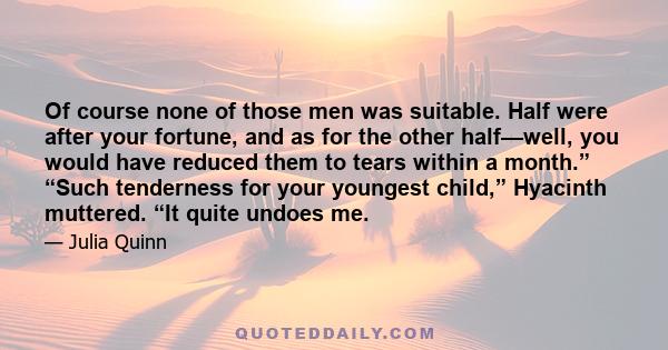 Of course none of those men was suitable. Half were after your fortune, and as for the other half—well, you would have reduced them to tears within a month.” “Such tenderness for your youngest child,” Hyacinth muttered. 