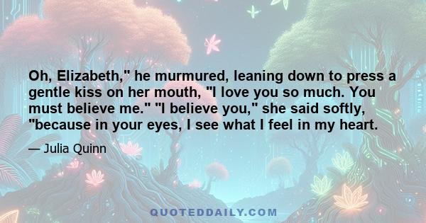 Oh, Elizabeth, he murmured, leaning down to press a gentle kiss on her mouth, I love you so much. You must believe me. I believe you, she said softly, because in your eyes, I see what I feel in my heart.