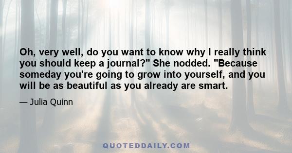 Oh, very well, do you want to know why I really think you should keep a journal? She nodded. Because someday you're going to grow into yourself, and you will be as beautiful as you already are smart.