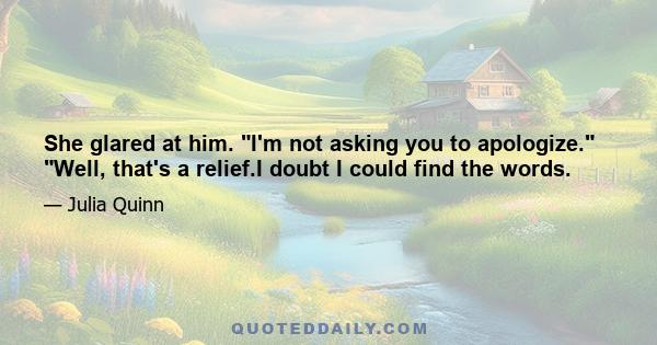 She glared at him. I'm not asking you to apologize. Well, that's a relief.I doubt I could find the words.