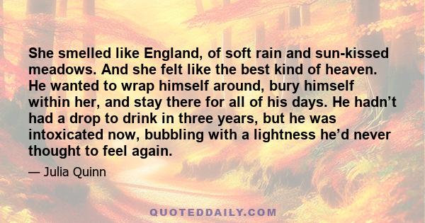 She smelled like England, of soft rain and sun-kissed meadows. And she felt like the best kind of heaven. He wanted to wrap himself around, bury himself within her, and stay there for all of his days. He hadn’t had a