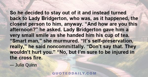 So he decided to stay out of it and instead turned back to Lady Bridgerton, who was, as it happened, the closest person to him, anyway. “And how are you this afternoon?” he asked. Lady Bridgerton gave him a very small