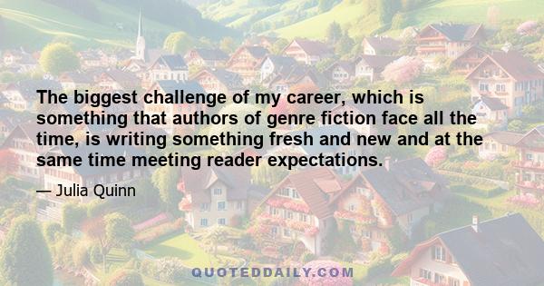 The biggest challenge of my career, which is something that authors of genre fiction face all the time, is writing something fresh and new and at the same time meeting reader expectations.