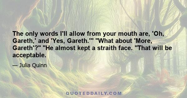 The only words I'll allow from your mouth are, 'Oh, Gareth,' and 'Yes, Gareth.' What about 'More, Gareth'? He almost kept a straith face. That will be acceptable.