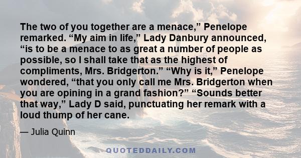 The two of you together are a menace,” Penelope remarked. “My aim in life,” Lady Danbury announced, “is to be a menace to as great a number of people as possible, so I shall take that as the highest of compliments, Mrs. 