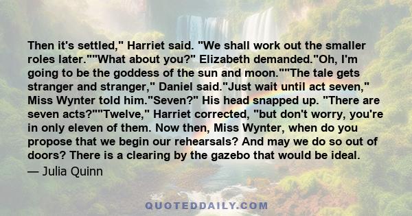 Then it's settled, Harriet said. We shall work out the smaller roles later.What about you? Elizabeth demanded.Oh, I'm going to be the goddess of the sun and moon.The tale gets stranger and stranger, Daniel said.Just