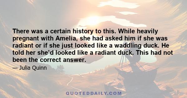 There was a certain history to this. While heavily pregnant with Amelia, she had asked him if she was radiant or if she just looked like a waddling duck. He told her she’d looked like a radiant duck. This had not been