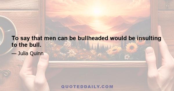 To say that men can be bullheaded would be insulting to the bull.