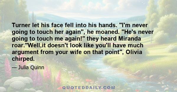 Turner let his face fell into his hands. I'm never going to touch her again, he moaned. He's never going to touch me again! they heard Miranda roar.Well,it doesn't look like you'll have much argument from your wife on