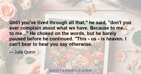 Until you've lived through all that, he said, don't you ever complain about what we have. Because to me... to me... He choked on the words, but he barely paused before he continued. This - us - is heaven. I can't bear