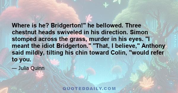 Where is he? Bridgerton! he bellowed. Three chestnut heads swiveled in his direction. Simon stomped across the grass, murder in his eyes. I meant the idiot Bridgerton. That, I believe, Anthony said mildly, tilting his