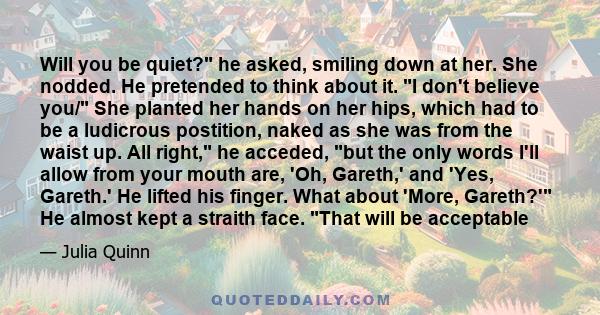 Will you be quiet? he asked, smiling down at her. She nodded. He pretended to think about it. I don't believe you/ She planted her hands on her hips, which had to be a ludicrous postition, naked as she was from the