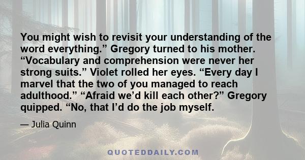 You might wish to revisit your understanding of the word everything.” Gregory turned to his mother. “Vocabulary and comprehension were never her strong suits.” Violet rolled her eyes. “Every day I marvel that the two of 