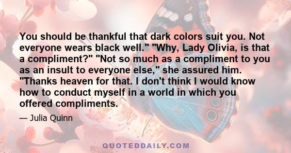 You should be thankful that dark colors suit you. Not everyone wears black well. Why, Lady Olivia, is that a compliment? Not so much as a compliment to you as an insult to everyone else, she assured him. Thanks heaven