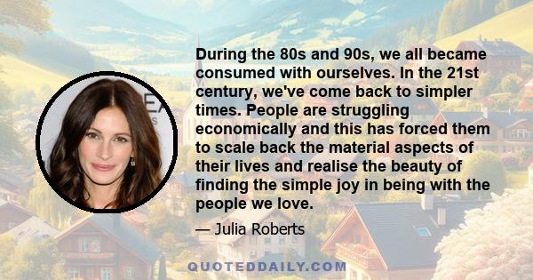 During the 80s and 90s, we all became consumed with ourselves. In the 21st century, we've come back to simpler times. People are struggling economically and this has forced them to scale back the material aspects of