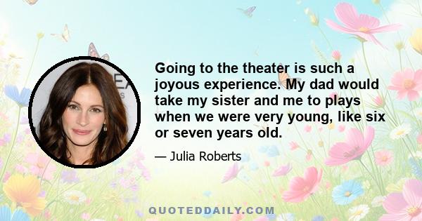 Going to the theater is such a joyous experience. My dad would take my sister and me to plays when we were very young, like six or seven years old.